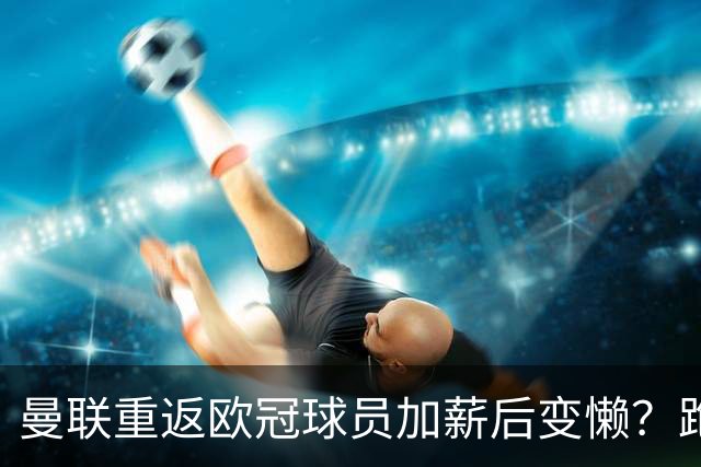 曼联重返欧冠球员加薪后变懒？跑动数据落后！体能储备遭质疑无法坚持90分钟